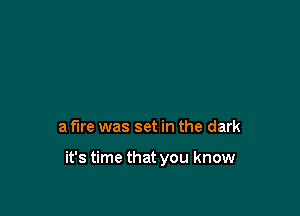 a fire was set in the dark

it's time that you know