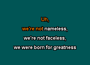 Uh,
we're not nameless,

we're not faceless,

we were born for greatness
