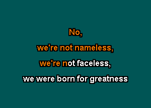 No,
we're not nameless,

we're not faceless,

we were born for greatness