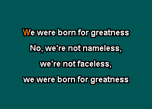 We were born for greatness
No. we're not nameless,

we're not faceless,

we were born for greatness