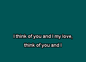 lthink ofyou and I my love,

think ofyou and I