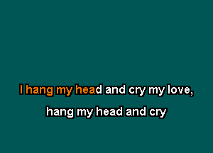 lhang my head and cry my love,

hang my head and cry