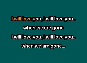 I will love you, I will love you..

when we are gone

I will love you, I will love you..

when we are gone...
