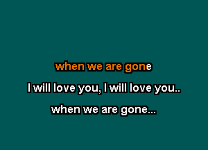 when we are gone

I will love you, I will love you..

when we are gone...