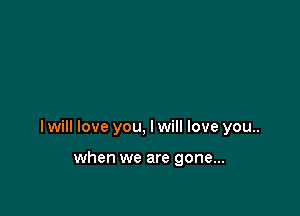 I will love you, I will love you..

when we are gone...
