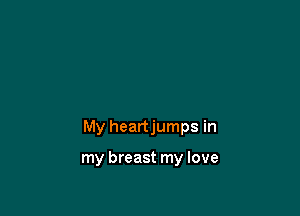 My heartjumps in

my breast my love