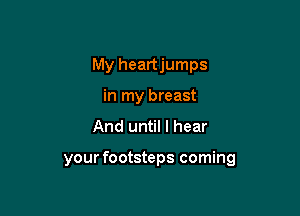 My heartjumps
in my breast

And until I hear

your footsteps coming