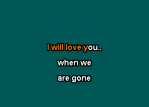 I will love you..

when we

are gone