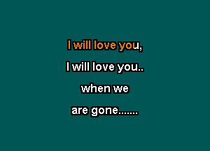 I will love you,

I will love you..

when we

are gone .......