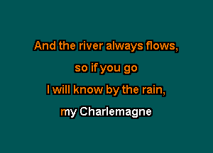 And the river always flows,

so ifyou go

I will know by the rain,

my Charlemagne