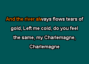 And the river always flows tears of

gold, Left me cold, do you feel

the same, my Charlemagne,

Charlemagne