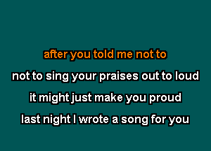 after you told me not to
not to sing your praises out to loud
it mightjust make you proud

last night I wrote a song for you