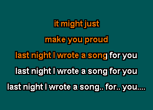 it mightjust
make you proud
last night I wrote a song for you

last night I wrote a song for you

last night I wrote a song.. for.. you....