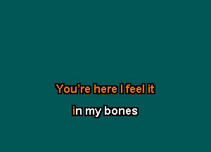 You're here Ifeel it

in my bones