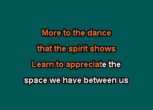 More to the dance

that the spirit shows

Learn to appreciate the

space we have between us