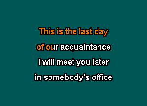 This is the last day

of our acquaintance
I will meet you later

in somebody's office