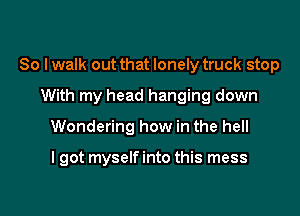 So I walk out that lonely truck stop

With my head hanging down
Wondering how in the hell

I got myself into this mess