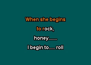 When she begins

to rock,
honey .......

lbegin to ..... roll