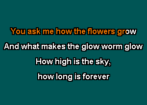 You ask me how the flowers grow

And what makes the glow worm glow

How high is the sky,

how long is forever