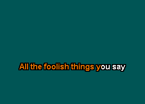 All the foolish things you say