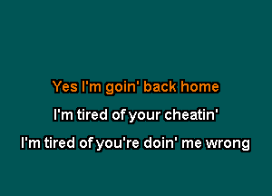 Yes I'm goin' back home

I'm tired of your cheatin'

I'm tired ofyou're doin' me wrong