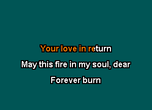 Your love in return

May this fire in my soul, dear

Forever burn