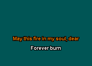 May this fire in my soul, dear

Forever burn