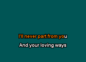 I'll never part from you

And your loving ways