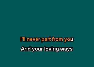 I'll never part from you

And your loving ways