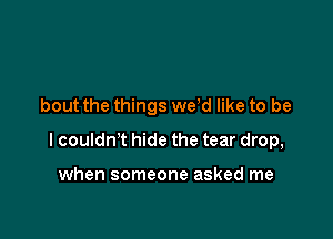 bout the things we,d like to be

I couldn't hide the tear drop,

when someone asked me