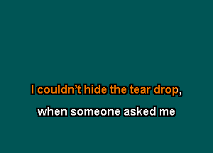 I couldn't hide the tear drop,

when someone asked me