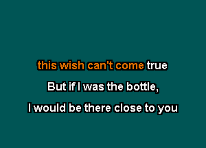 this wish can't come true

But ifl was the bottle,

I would be there close to you