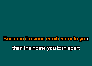 Because it means much more to you

than the home you torn apart