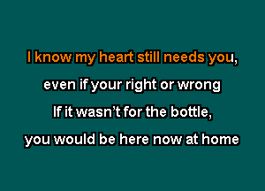 I know my heart still needs you,

even ifyour right or wrong
If it wasn't for the bottle,

you would be here now at home
