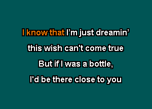 I know that Pm just dreamin'
this wish can't come true

But ifl was a bottle,

I'd be there close to you
