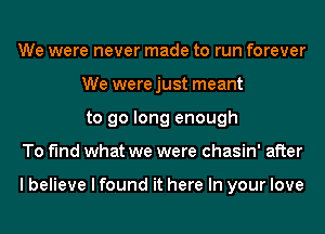 We were never made to run forever
We werejust meant
to go long enough

To find what we were chasin' after

I believe I found it here In your love