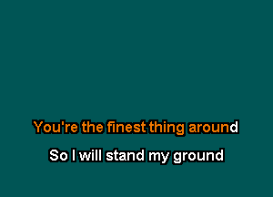 You're the finest thing around

So I will stand my ground