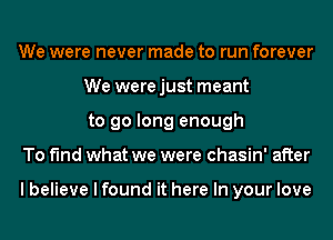 We were never made to run forever
We werejust meant
to go long enough

To find what we were chasin' after

I believe I found it here In your love