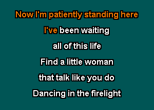 Now I'm patiently standing here

I've been waiting
all of this life
Find a little woman
that talk like you do
Dancing in the flrelight