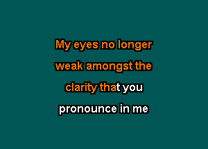 My eyes no longer

weak amongst the
clarity that you

pronounce in me