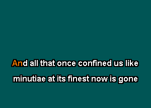 And all that once confined us like

minutiae at its finest now is gone