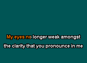 My eyes no longer weak amongst

the clarity that you pronounce in me