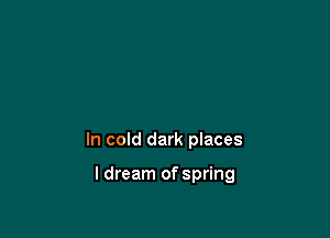 In cold dark places

I dream of spring