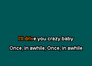 I'll drive you crazy baby

Once, in awhile, Once, in awhile