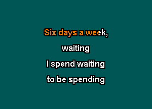 Six days a week,

waiting

I spend waiting

to be spending