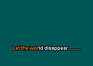 Let the world disappear ..........