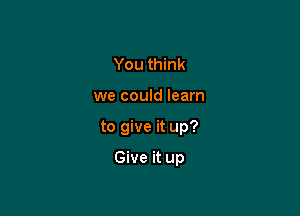 You think

we could learn

to give it up?

Give it up