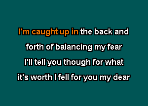 I'm caught up in the back and
forth of balancing my fear

I'll tell you though for what

it's worth I fell for you my dear