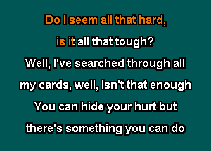 Do I seem all that hard,
is it all that tough?
Well, I've searched through all
my cards, well, isn't that enough
You can hide your hurt but

there's something you can do