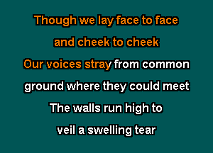 Though we lay face to face
and cheek to cheek
Our voices stray from common
ground where they could meet
The walls run high to

veil a swelling tear